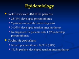 Epidemiology Kolef reviewed 464 ICU patients 28 (6%) developed pneumothorax 9 patients missed the initial diagnosis  3 (33%) developed tension pneumothorax In diagnosed 19 patients only 1 (5%) develop pneumothorax  Tocino & coworkers  Missed pneumothorax 34/112 (30%) 16/34 patients developed tension pneumothorax 