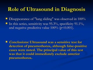 Role of Ultrasound in Diagnosis Disappearance of "lung sliding" was observed in 100%  In this series, sensitivity was 95.3%, specificity 91.1%, and negative predictive value 100% (p<0.001). Conclusions:  Ultrasound was a sensitive test for detection of pneumothorax, although false-positive cases were noted. The principal value of this test was that it could immediately exclude anterior pneumothorax. 