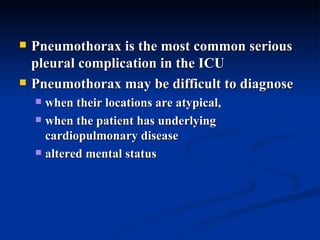 Pneumothorax is the most common serious pleural complication in the ICU  Pneumothorax may be difficult to diagnose  when their locations are atypical,  when the patient has underlying cardiopulmonary disease  altered mental status 