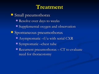 Treatment Small pneumothorax Resolve over days to weeks Supplemental oxygen and observation Spontaneous pneumothorax Asymptomatic –f/u with serial CXR Symptomatic –chest tube Recurrent pneumothorax – CT to evaluate need for thoracotomy 
