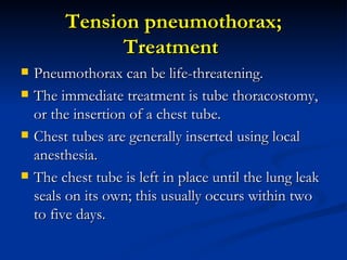 Tension pneumothorax; Treatment  Pneumothorax can be life-threatening.  The immediate treatment is tube thoracostomy, or the insertion of a chest tube.  Chest tubes are generally inserted using local anesthesia.  The chest tube is left in place until the lung leak seals on its own; this usually occurs within two to five days. 