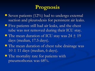 Prognosis Seven patients (12%) had to undergo external suction and pleurodesis for persistent air leaks.  Five patients still had air leaks, and the chest tube was not removed during their ICU stay.  The mean duration of ICU stay was 24 ± 19 days (median, 17.5 days).  The mean duration of chest tube drainage was 10 ± 11 days (median, 6 days).  The mortality rate for patients with pneumothorax was 68%.  