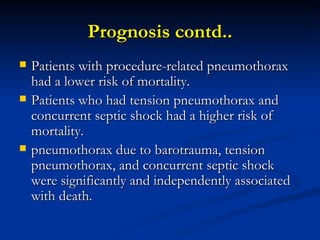 Prognosis contd.. Patients with procedure-related pneumothorax had a lower risk of mortality.  Patients who had tension pneumothorax and concurrent septic shock had a higher risk of mortality.  pneumothorax due to barotrauma, tension pneumothorax, and concurrent septic shock were significantly and independently associated with death.  