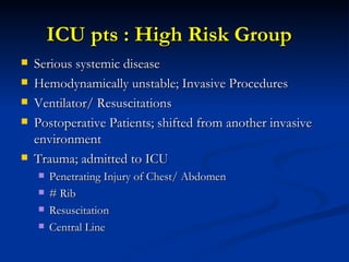 ICU pts : High Risk Group  Serious systemic disease  Hemodynamically unstable; Invasive Procedures Ventilator/ Resuscitations Postoperative Patients; shifted from another invasive environment  Trauma; admitted to ICU Penetrating Injury of Chest/ Abdomen # Rib Resuscitation Central Line 
