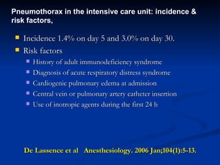 De Lassence et al  Anesthesiology. 2006 Jan;104(1):5-13.   Incidence 1.4% on day 5 and 3.0% on day 30.  Risk factors History of adult immunodeficiency syndrome Diagnosis of acute respiratory distress syndrome  Cardiogenic pulmonary edema at admission  Central vein or pulmonary artery catheter insertion  Use of inotropic agents during the first 24 h Pneumothorax in the intensive care unit: incidence & risk factors,  
