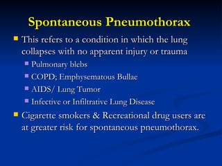 Spontaneous Pneumothorax  This refers to a condition in which the lung collapses with no apparent injury or trauma Pulmonary blebs COPD; Emphysematous Bullae AIDS/ Lung Tumor Infective or Infiltrative Lung Disease  Cigarette smokers & Recreational drug users are at greater risk for spontaneous pneumothorax. 
