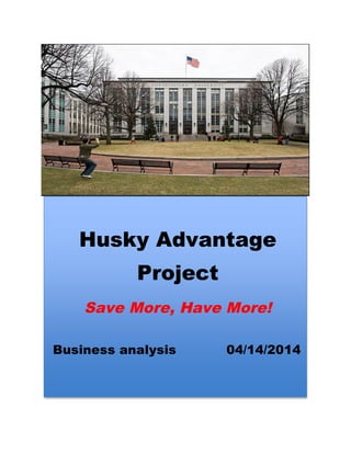  
Husky Advantage
Project
Save More, Have More!
	
  
Business analysis 04/14/2014
	
  
Busi
ness	
  
Anal
ysis
	
  
	
  
	
  
	
  
	
  
	
  
	
  
04/1
4/20
14	
  
	
  
	
  
 