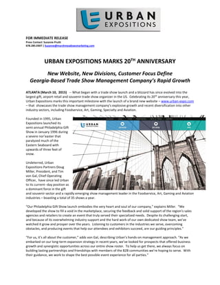 FOR IMMEDIATE RELEASE
Press Contact: Suzanne Pruitt
678.285.0307 | Suzanne@marshmeadowsmarketing.com
URBAN EXPOSITIONS MARKS 20TH
ANNIVERSARY
New Website, New Divisions, Customer Focus Define
Georgia-Based Trade Show Management Company’s Rapid Growth
ATLANTA (March 10, 2015) -- What began with a trade show launch and a blizzard has since evolved into the
largest gift, airport retail and souvenir trade show organizer in the US. Celebrating its 20th
anniversary this year,
Urban Expositions marks this important milestone with the launch of a brand new website – www.urban-expo.com
– that showcases the trade show management company’s explosive growth and recent diversification into other
industry sectors, including Foodservice, Art, Gaming, Specialty and Aviation.
Founded in 1995, Urban
Expositions launched its
semi-annual Philadelphia Gift
Show in January 1996 during
a severe nor’easter that
paralyzed much of the
Eastern Seaboard with
upwards of three feet of
snow.
Undeterred, Urban
Expositions Partners Doug
Miller, President, and Tim
von Gal, Chief Operating
Officer, have since led Urban
to its current--day position as
a dominant force in the gift
and souvenir sector and a rapidly emerging show management leader in the Foodservice, Art, Gaming and Aviation
industries – boasting a total of 35 shows a year.
“Our Philadelphia Gift Show launch embodies the very heart and soul of our company,” explains Miller. “We
developed the show to fill a void in the marketplace, securing the feedback and solid support of the region’s sales
agencies and retailers to create an event that truly served their specialized needs. Despite its challenging start,
and because of its overwhelming industry support and the hard work of our own dedicated show team, we’ve
watched it grow and prosper over the years. Listening to customers in the industries we serve, overcoming
obstacles, and producing events that help our attendees and exhibitors succeed, are our guiding principles.”
“For us, it’s all about the customer,” adds von Gal, describing Urban’s hands-on management approach. “As we
embarked on our long-term expansion strategy in recent years, we’ve looked for prospects that offered business
growth and synergistic opportunities across our entire show roster. To help us get there, we always focus on
building lasting partnerships and friendships with members of the B2B communities we’re hoping to serve. With
their guidance, we work to shape the best possible event experience for all parties.”
 