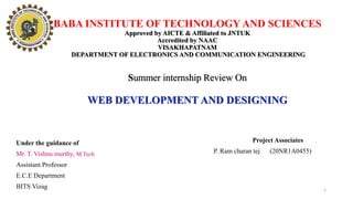 BABA INSTITUTE OF TECHNOLOGY AND SCIENCES
Approved by AICTE & Affiliated to JNTUK
Accredited by NAAC
VISAKHAPATNAM
DEPARTMENT OF ELECTRONICS AND COMMUNICATION ENGINEERING
Summer internship Review On
WEB DEVELOPMENT AND DESIGNING
Project Associates
P. Ram charan tej (20NR1A0455)
Under the guidance of
Mr. T. Vishnu murthy, M.Tech
Assistant Professor
E.C.E Department
BITS Vizag 1
 
