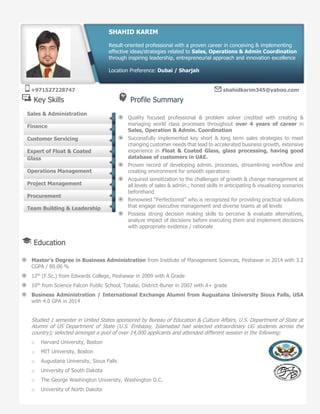 Key Skills Profile Summary
Quality focused professional & problem solver credited with creating &
managing world class processes throughout over 4 years of career in
Sales, Operation & Admin. Coordination
Successfully implemented key short & long term sales strategies to meet
changing customer needs that lead to accelerated business growth, extensive
experience in Float & Coated Glass, glass processing, having good
database of customers in UAE.
Proven record of developing admin. processes, streamlining workflow and
creating environment for smooth operations
Acquired sensitization to the challenges of growth & change management at
all levels of sales & admin.; honed skills in anticipating & visualizing scenarios
beforehand
Renowned “Perfectionist” who is recognized for providing practical solutions
that engage executive management and diverse teams at all levels
Possess strong decision making skills to perceive & evaluate alternatives,
analyze impact of decisions before executing them and implement decisions
with appropriate evidence / rationale
Education
Master’s Degree in Business Administration from Institute of Management Sciences, Peshawar in 2014 with 3.2
CGPA / 80.00 %
12th
(F.Sc.) from Edwards College, Peshawar in 2009 with A Grade
10th
from Science Falcon Public School, Totalai, District-Buner in 2007 with A+ grade
Business Administration / International Exchange Alumni from Augustana University Sioux Falls, USA
with 4.0 GPA in 2014
Studied 1 semester in United States sponsored by Bureau of Education & Culture Affairs, U.S. Department of State at
Alumni of US Department of State (U.S. Embassy, Islamabad had selected extraordinary UG students across the
country); selected amongst a pool of over 14,000 applicants and attended different session in the following:
o Harvard University, Boston
o MIT University, Boston
o Augustana University, Sioux Falls
o University of South Dakota
o The George Washington University, Washington D.C.
o University of North Dakota
Sales & Administration
Finance
Customer Servicing
Expert of Float & Coated
Glass
Operations Management
Project Management
Procurement
Team Building & Leadership
SHAHID KARIM
Result-oriented professional with a proven career in conceiving & implementing
effective ideas/strategies related to Sales, Operations & Admin Coordination
through inspiring leadership, entrepreneurial approach and innovation excellence
Location Preference: Dubai / Sharjah
+971527228747 shahidkarim345@yahoo.com
 