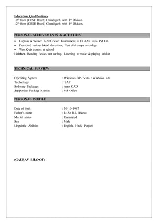 Education Qualification:-
10th from (CBSE Board) Chandigarh with 1st Division
12th from (CBSE Board) Chandigarh with 1st Division.
PERSONAL ACHIEVEMENTS & ACTIVITIES
 Captain & Winner T-20 Cricket Tournament in CLAAS India Pvt Ltd.
 Promoted various blood donations, First Aid camps at college.
 Won Quiz contest at school
Hobbies: Reading Books, net surfing, Listening to music & playing cricket
TECHNICAL PURVIEW
Operating System : Windows XP / Vista / Windows 7/8
Technology : SAP
Software Packages : Auto CAD
Supportive Package Known : MS Office
PERSONAL PROFILE
Date of birth : 30-10-1987
Father’s name : Lt Sh R.L. Bhanot
Marital status : Unmarried
Sex : Male
Linguistic Abilities : English, Hindi, Punjabi
(GAURAV BHANOT)
 