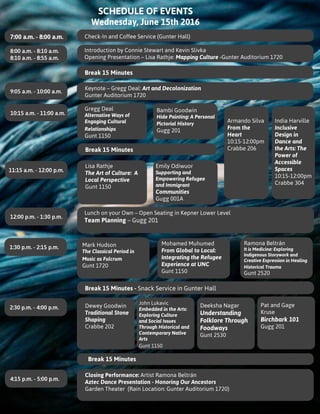 SCHEDULE OF EVENTS
Wednesday, June 15th 2016
Introduction by Connie Stewart and Kevin Slivka
Opening Presentation – Lisa Rathje: Mapping Culture -Gunter Auditorium 1720
Gregg Deal
Alternative Ways of
Engaging Cultural
Relationships
Gunt 1150
Bambi Goodwin
Hide Painting: A Personal
Pictorial History
Gugg 201
Armando Silva
From the
Heart
10:15-12:00pm
Crabbe 206
India Harville
Inclusive
Design in
Dance and
the Arts: The
Power of
Accessible
Spaces
10:15-12:00pm
Crabbe 304
Emily Odiwuor
Supporting and
Empowering Refugee
and Immigrant
Communities
Gugg 001A
Lisa Rathje
The Art of Culture: A
Local Perspective
Gunt 1150
Dewey Goodwin
Traditional Stone
Shaping
Crabbe 202
John Lukavic
Embedded in the Arts:
Exploring Culture
and Social Issues
Through Historical and
Contemporary Native
Arts
Gunt 1150
Deeksha Nagar
Understanding
Folklore Through
Foodways
Gunt 2530
Pat and Gage
Kruse
Birchbark 101
Gugg 201
7:00 a.m. - 8:00 a.m. Check-In and Coffee Service (Gunter Hall)
8:00 a.m. - 8:10 a.m.
8:10 a.m. - 8:55 a.m.
10:15 a.m. - 11:00 a.m.
9:05 a.m. - 10:00 a.m.
Keynote – Gregg Deal: Art and Decolonization
Gunter Auditorium 1720
11:15 a.m. - 12:00 p.m.
12:00 p.m. - 1:30 p.m.
1:30 p.m. - 2:15 p.m.
2:30 p.m. - 4:00 p.m.
4:15 p.m. - 5:00 p.m.
Break 15 Minutes
Break 15 Minutes
Break 15 Minutes
Lunch on your Own – Open Seating in Kepner Lower Level
Team Planning – Gugg 201
Break 15 Minutes - Snack Service in Gunter Hall
Mark Hudson
The Classical Period in
Music as Fulcrum
Gunt 1720
Mohamed Muhumed
From Global to Local:
Integrating the Refugee
Experience at UNC
Gunt 1150
Ramona Beltrán
It is Medicine: Exploring
Indigenous Storywork and
Creative Expression in Healing
Historical Trauma
Gunt 2520
Closing Performance: Artist Ramona Beltrán
Aztec Dance Presentation - Honoring Our Ancestors
Garden Theater (Rain Location: Gunter Auditorium 1720)
 