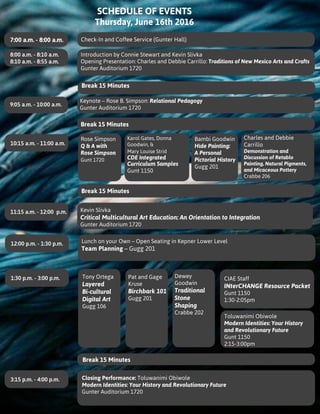 SCHEDULE OF EVENTS
Thursday, June 16th 2016
Introduction by Connie Stewart and Kevin Slivka
Opening Presentation: Charles and Debbie Carrillo: Traditions of New Mexico Arts and Crafts
Gunter Auditorium 1720
Karol Gates, Donna
Goodwin, &
Mary Louise Strid
CDE Integrated
Curriculum Samples
Gunt 1150
Bambi Goodwin
Hide Painting:
A Personal
Pictorial History
Gugg 201
Charles and Debbie
Carrillo
Demonstration and
Discussion of Retablo
Painting, Natural Pigments,
and Micaceous Pottery
Crabbe 206
Kevin Slivka
Critical Multicultural Art Education: An Orientation to Integration
Gunter Auditorium 1720
7:00 a.m. - 8:00 a.m. Check-In and Coffee Service (Gunter Hall)
8:00 a.m. - 8:10 a.m.
8:10 a.m. - 8:55 a.m.
10:15 a.m. - 11:00 a.m.
9:05 a.m. - 10:00 a.m.
11:15 a.m. - 12:00 p.m.
12:00 p.m. - 1:30 p.m.
1:30 p.m. - 3:00 p.m.
3:15 p.m. - 4:00 p.m.
Break 15 Minutes
Break 15 Minutes
Break 15 Minutes
Break 15 Minutes
Lunch on your Own – Open Seating in Kepner Lower Level
Team Planning – Gugg 201
Tony Ortega
Layered
Bi-cultural
Digital Art
Gugg 106
Pat and Gage
Kruse
Birchbark 101
Gugg 201
Dewey
Goodwin
Traditional
Stone
Shaping
Crabbe 202
CIAE Staff
INterCHANGE Resource Packet
Gunt 1150
1:30-2:05pm
Toluwanimi Obiwole
Modern Identities: Your History
and Revolutionary Future
Gunt 1150
2:15-3:00pm
Closing Performance: Toluwanimi Obiwole
Modern Identities: Your History and Revolutionary Future
Gunter Auditorium 1720
Keynote – Rose B. Simpson: Relational Pedagogy
Gunter Auditorium 1720
Rose Simpson
Q & A with
Rose Simpson
Gunt 1720
 