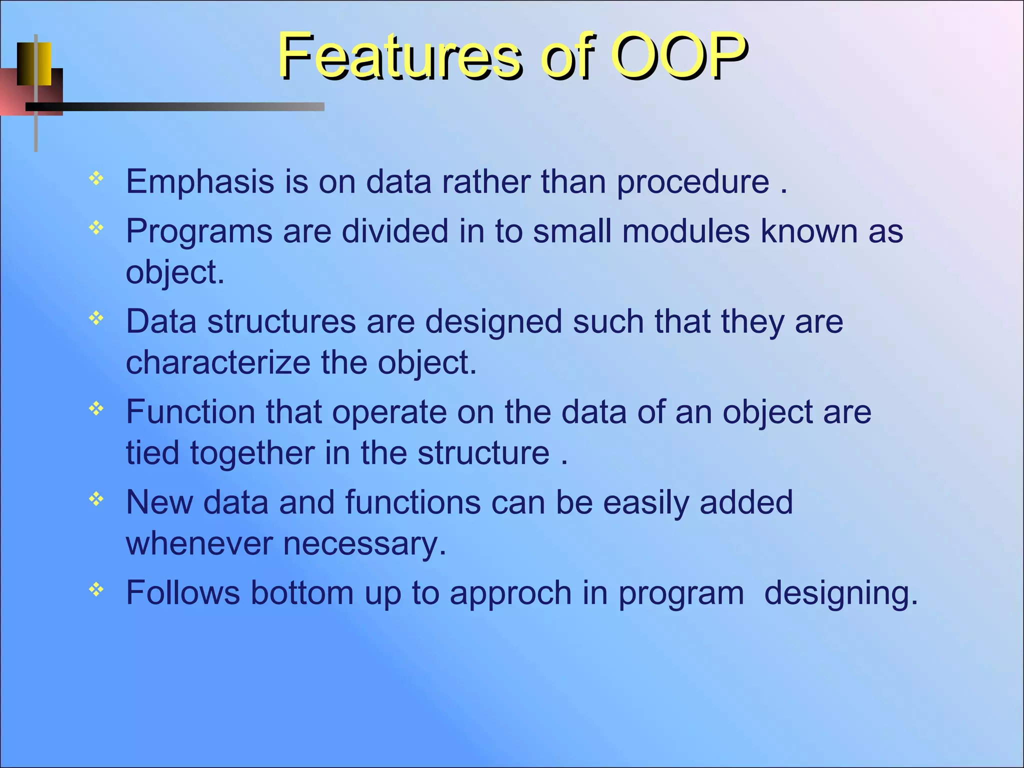 Features of OOPFeatures of OOP
 Emphasis is on data rather than procedure .
 Programs are divided in to small modules known as
object.
 Data structures are designed such that they are
characterize the object.
 Function that operate on the data of an object are
tied together in the structure .
 New data and functions can be easily added
whenever necessary.
 Follows bottom up to approch in program designing.
 