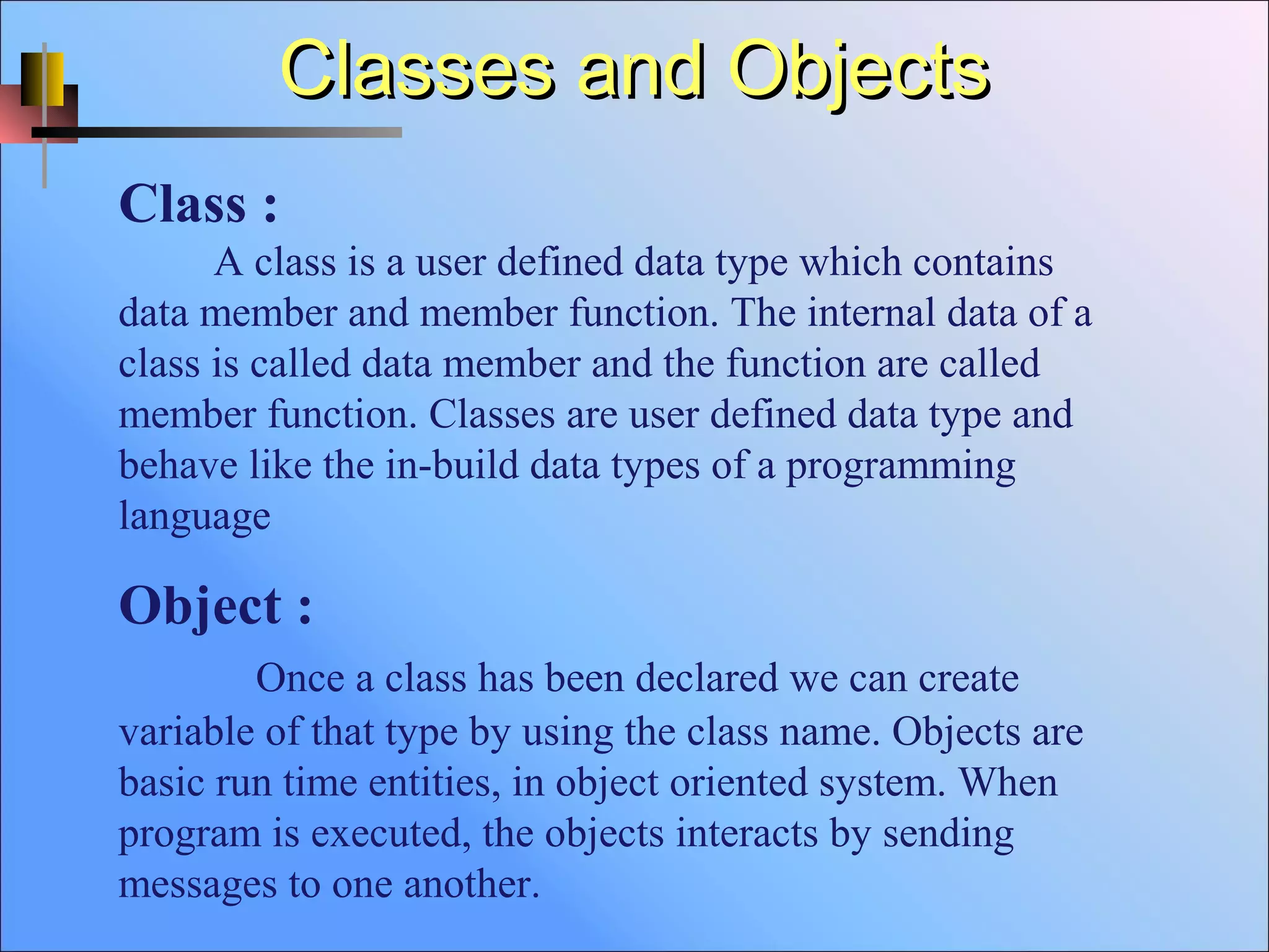 Classes and ObjectsClasses and Objects
Class :
A class is a user defined data type which contains
data member and member function. The internal data of a
class is called data member and the function are called
member function. Classes are user defined data type and
behave like the in-build data types of a programming
language
Object :
Once a class has been declared we can create
variable of that type by using the class name. Objects are
basic run time entities, in object oriented system. When
program is executed, the objects interacts by sending
messages to one another.
 