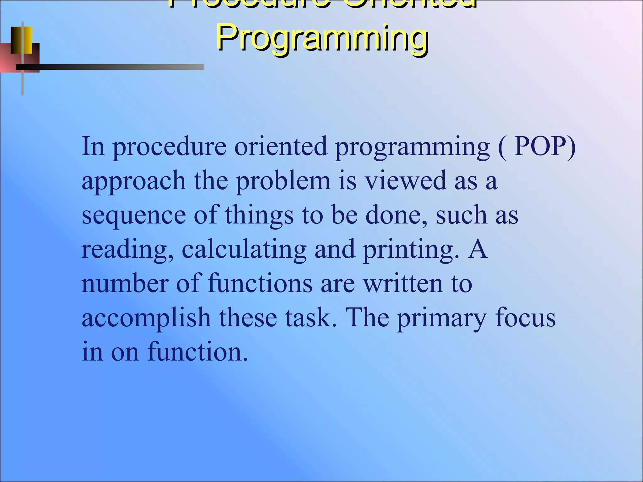 Procedure OrientedProcedure Oriented
ProgrammingProgramming
In procedure oriented programming ( POP)
approach the problem is viewed as a
sequence of things to be done, such as
reading, calculating and printing. A
number of functions are written to
accomplish these task. The primary focus
in on function.
 