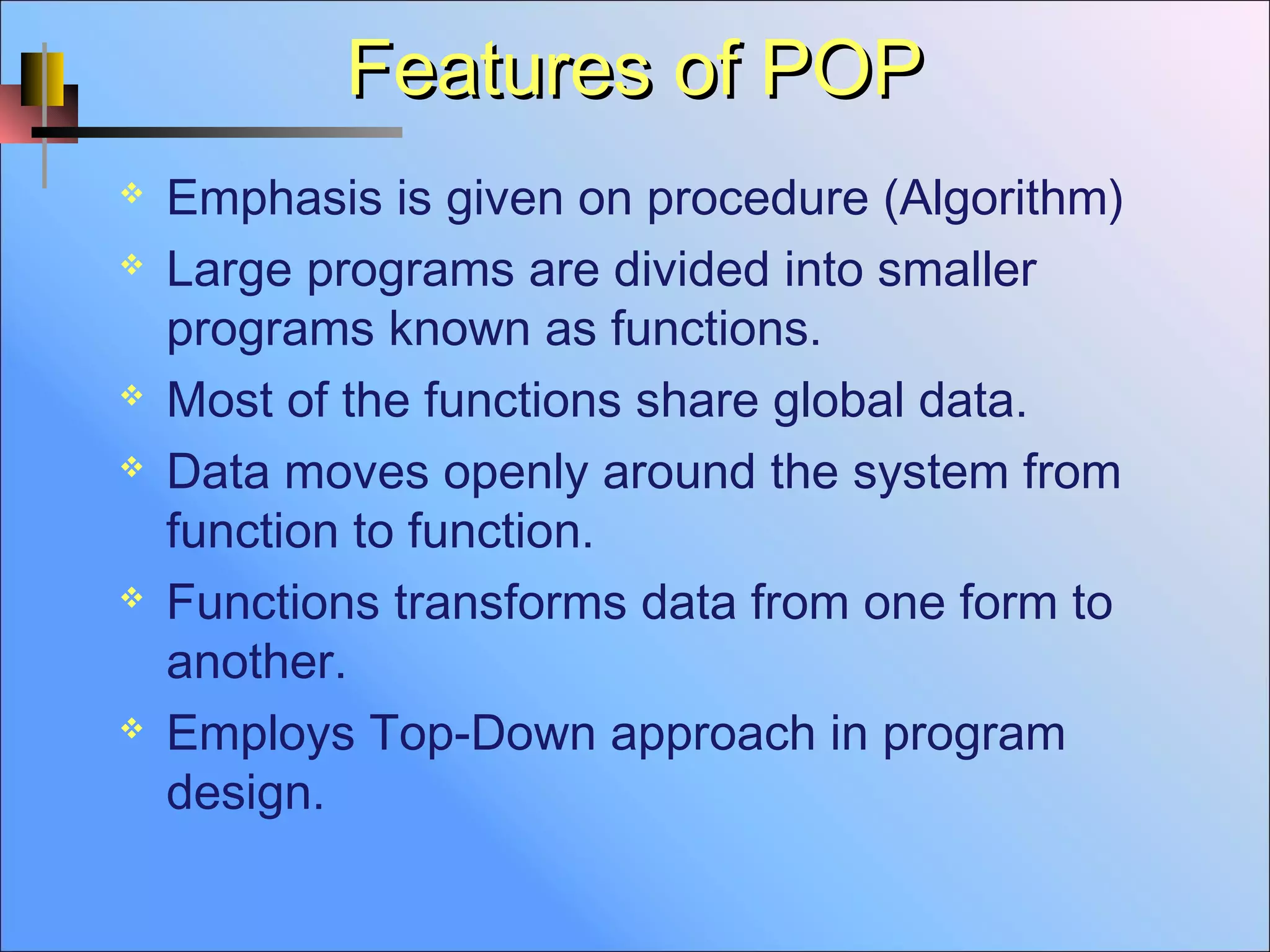 Features of POPFeatures of POP
 Emphasis is given on procedure (Algorithm)
 Large programs are divided into smaller
programs known as functions.
 Most of the functions share global data.
 Data moves openly around the system from
function to function.
 Functions transforms data from one form to
another.
 Employs Top-Down approach in program
design.
 