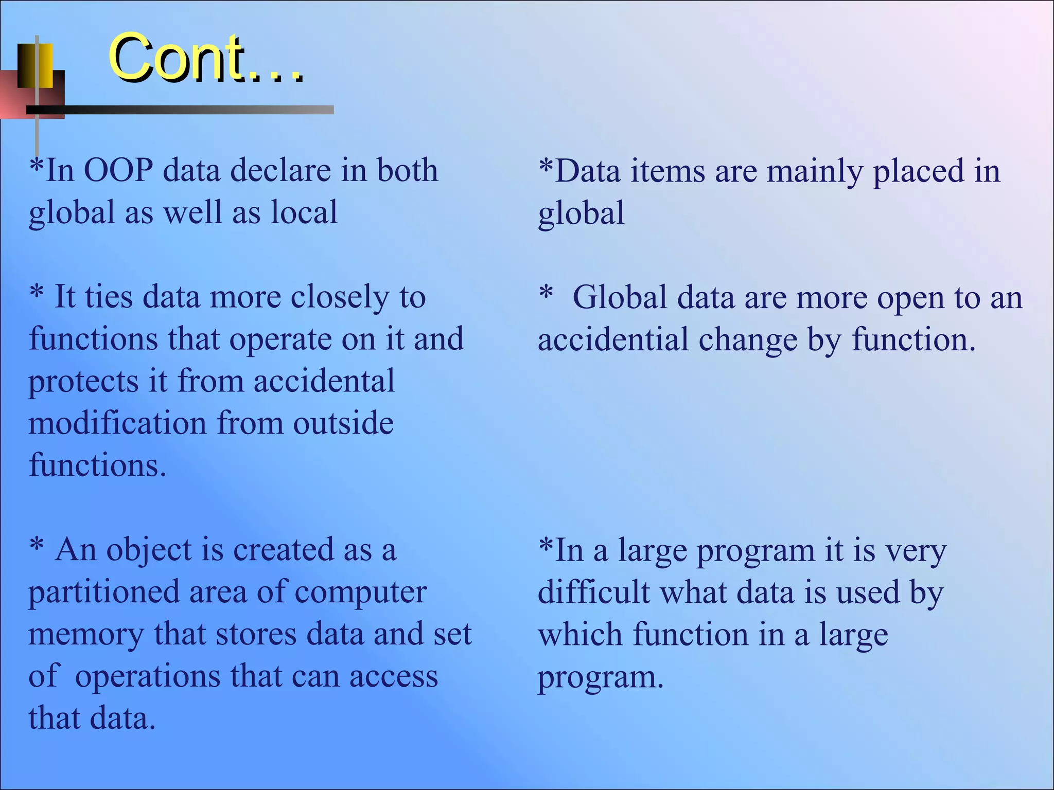 Cont…Cont…
*Data items are mainly placed in
global
* Global data are more open to an
accidential change by function.
*In a large program it is very
difficult what data is used by
which function in a large
program.
*In OOP data declare in both
global as well as local
* It ties data more closely to
functions that operate on it and
protects it from accidental
modification from outside
functions.
* An object is created as a
partitioned area of computer
memory that stores data and set
of operations that can access
that data.
 
