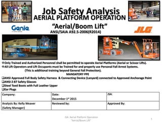 Job Safety Analysis
Company: Date:
December 1st 2015
JSA:
Analysis By: Kelly Weaver
{Safety Manager}
Reviewed by: Approved By:
MANDATORY PPE
ANSI Approved Full Body Safety Harness & Connecting Device (Lanyard) connected to Approved Anchorage Point
ANSI Z-87 Safety Glasses
Steel Toed Boots with Full Leather Upper
Ear Plugs
1
Only Trained and Authorized Personnel shall be permitted to operate Aerial Platforms (Aerial or Scissor Lifts).
All Lift Operators and Lift Occupants must be Trained for and properly use Personal Fall Arrest Systems.
(This is additional training beyond General Fall Protection).
AERIAL PLATFORM OPERATION
“Aerial/Boom Lift”
ANSI/SAIA A92.5-2006(R2014)
JSA: Aerial Platform Operation
"Aerial/Boom Lift"
 