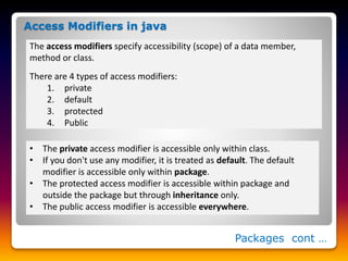 Packages cont …
The access modifiers specify accessibility (scope) of a data member,
method or class.
There are 4 types of access modifiers:
1. private
2. default
3. protected
4. Public
Access Modifiers in java
• The private access modifier is accessible only within class.
• If you don't use any modifier, it is treated as default. The default
modifier is accessible only within package.
• The protected access modifier is accessible within package and
outside the package but through inheritance only.
• The public access modifier is accessible everywhere.
 
