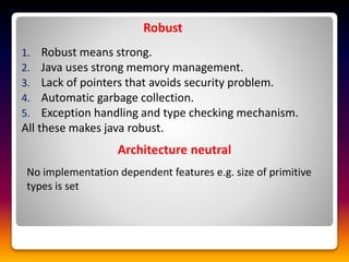 1. Robust means strong.
2. Java uses strong memory management.
3. Lack of pointers that avoids security problem.
4. Automatic garbage collection.
5. Exception handling and type checking mechanism.
All these makes java robust.
No implementation dependent features e.g. size of primitive
types is set
Architecture neutral
Robust
 