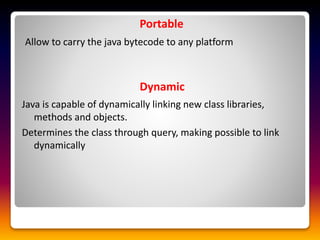 Portable
Allow to carry the java bytecode to any platform
Dynamic
Java is capable of dynamically linking new class libraries,
methods and objects.
Determines the class through query, making possible to link
dynamically
 