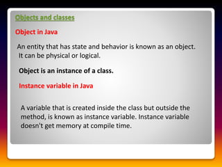 Objects and classes
Object in Java
An entity that has state and behavior is known as an object.
It can be physical or logical.
Object is an instance of a class.
Instance variable in Java
A variable that is created inside the class but outside the
method, is known as instance variable. Instance variable
doesn't get memory at compile time.
 