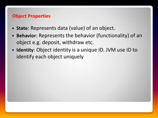  State: Represents data (value) of an object.
 Behavior: Represents the behavior (functionality) of an
object e.g. deposit, withdraw etc.
 Identity: Object identity is a unique ID. JVM use ID to
identify each object uniquely
Object Properties
 