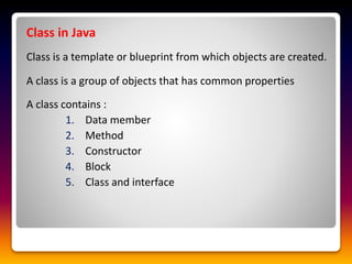 Class in Java
Class is a template or blueprint from which objects are created.
A class is a group of objects that has common properties
A class contains :
1. Data member
2. Method
3. Constructor
4. Block
5. Class and interface
 