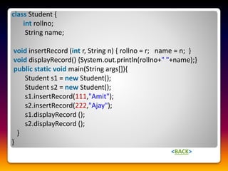 class Student {
int rollno;
String name;
void insertRecord (int r, String n) { rollno = r; name = n; }
void displayRecord() {System.out.println(rollno+" "+name);}
public static void main(String args[]){
Student s1 = new Student();
Student s2 = new Student();
s1.insertRecord(111,"Amit");
s2.insertRecord(222,"Ajay");
s1.displayRecord ();
s2.displayRecord ();
}
}
<BACK>
 