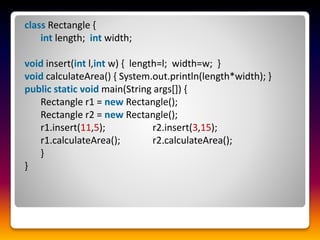 class Rectangle {
int length; int width;
void insert(int l,int w) { length=l; width=w; }
void calculateArea() { System.out.println(length*width); }
public static void main(String args[]) {
Rectangle r1 = new Rectangle();
Rectangle r2 = new Rectangle();
r1.insert(11,5); r2.insert(3,15);
r1.calculateArea(); r2.calculateArea();
}
}
 