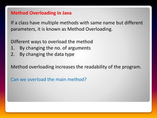 Method Overloading in Java
If a class have multiple methods with same name but different
parameters, it is known as Method Overloading.
Different ways to overload the method
1. By changing the no. of arguments
2. By changing the data type
Method overloading increases the readability of the program.
Can we overload the main method?
 