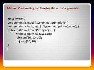 Method Overloading by changing the no. of arguments
class Myclass{
void sum(int a, int b) { System.out.println(a+b);}
void sum(int a, int b, int c) { System.out.println(a+b+c); }
public static void main(String args[]) {
Myclass obj =new Myclass();
obj.sum(10, 10, 10);
obj.sum(20, 20);
}
}
 