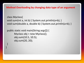 Method Overloading by changing data type of an argument
class Myclass{
void sum(int a, int b) { System.out.println(a+b); }
void sum(double a, double b) { System.out.println(a+b); }
public static void main(String args[]) {
Myclass obj = new Myclass();
obj.sum(10.5, 10.5);
obj.sum(20, 20);
}
}
 