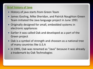 Brief history of Java
 History of java starts from Green Team
 James Gosling, Mike Sheridan, and Patrick Naughton Green
Team initiated the Java language project in June 1991
 Originally designed for small, embedded systems in
electronic appliances
 Earlier it was called Oak and developed as a part of the
Green project
 Oak is a symbol of strength and choosen as a national tree
of many countries like U.S.A
 In 1995, Oak was renamed as "Java" because it was already
a trademark by Oak Technologies
 