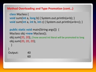 Method Overloading and Type Promotion (cont…)
class Myclass {
void sum(int a, long b) { System.out.println(a+b); }
void sum(int a, int b, int c) { System.out.println(a+b+c); }
public static void main(String args[]) {
Myclass obj =new Myclass();
obj.sum(20, 20); //now second int literal will be promoted to long
obj.sum(20, 20, 20);
}
}
Output: 40
60
 