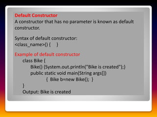 Default Constructor
A constructor that has no parameter is known as default
constructor.
Syntax of default constructor:
<class_name>() { }
Example of default constructor
class Bike {
Bike() {System.out.println("Bike is created");}
public static void main(String args[])
{ Bike b=new Bike(); }
}
Output: Bike is created
 