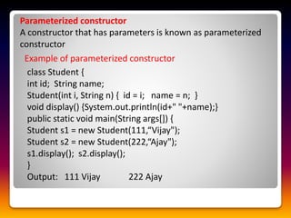 Parameterized constructor
A constructor that has parameters is known as parameterized
constructor
Example of parameterized constructor
class Student {
int id; String name;
Student(int i, String n) { id = i; name = n; }
void display() {System.out.println(id+" "+name);}
public static void main(String args[]) {
Student s1 = new Student(111,“Vijay");
Student s2 = new Student(222,“Ajay");
s1.display(); s2.display();
}
Output: 111 Vijay 222 Ajay
 
