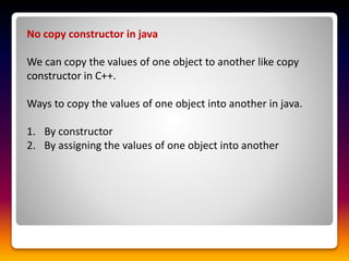 No copy constructor in java
We can copy the values of one object to another like copy
constructor in C++.
Ways to copy the values of one object into another in java.
1. By constructor
2. By assigning the values of one object into another
 