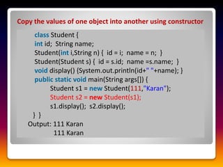 Copy the values of one object into another using constructor
class Student {
int id; String name;
Student(int i,String n) { id = i; name = n; }
Student(Student s) { id = s.id; name =s.name; }
void display() {System.out.println(id+" "+name); }
public static void main(String args[]) {
Student s1 = new Student(111,"Karan");
Student s2 = new Student(s1);
s1.display(); s2.display();
} }
Output: 111 Karan
111 Karan
 