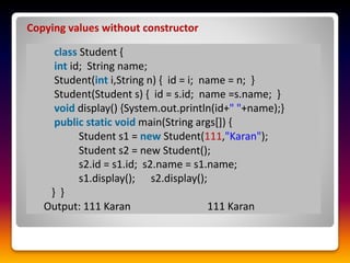 Copying values without constructor
class Student {
int id; String name;
Student(int i,String n) { id = i; name = n; }
Student(Student s) { id = s.id; name =s.name; }
void display() {System.out.println(id+" "+name);}
public static void main(String args[]) {
Student s1 = new Student(111,"Karan");
Student s2 = new Student();
s2.id = s1.id; s2.name = s1.name;
s1.display(); s2.display();
} }
Output: 111 Karan 111 Karan
 