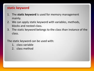 static keyword
1. The static keyword is used for memory management
mainly.
2. We can apply static keyword with variables, methods,
blocks and nested class.
3. The static keyword belongs to the class than instance of the
class.
The static keyword can be used with:
1. class variable
2. class method
 