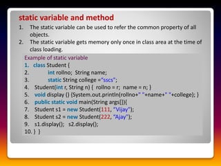 static variable and method
1. The static variable can be used to refer the common property of all
objects.
2. The static variable gets memory only once in class area at the time of
class loading.
Example of static variable
1. class Student {
2. int rollno; String name;
3. static String college =“sscs";
4. Student(int r, String n) { rollno = r; name = n; }
5. void display () {System.out.println(rollno+" "+name+" "+college); }
6. public static void main(String args[]){
7. Student s1 = new Student(111, “Vijay");
8. Student s2 = new Student(222, “Ajay");
9. s1.display(); s2.display();
10. } }
 