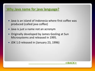 Why Java name for java language?
 Java is an island of Indonesia where first coffee was
produced (called java coffee)
 Java is just a name not an acronym
 Originally developed by James Gosling at Sun
Microsystems and released in 1995.
 JDK 1.0 released in (January 23, 1996)
<BACK>
 