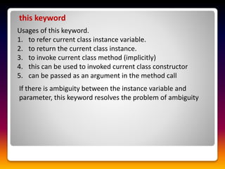 this keyword
Usages of this keyword.
1. to refer current class instance variable.
2. to return the current class instance.
3. to invoke current class method (implicitly)
4. this can be used to invoked current class constructor
5. can be passed as an argument in the method call
If there is ambiguity between the instance variable and
parameter, this keyword resolves the problem of ambiguity
 