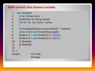 1. class Student{
2. int id; String name;
3. Student(int id, String name){
4. this.id = id; this.name = name;
5. }
6. void display(){System.out.println(id+" "+name);}
7. public static void main(String args[]){
8. Student s1 = new Student(111,“Vijay");
9. Student s2 = new Student(222,“Ajay");
10. s1.display();
11. s2.display();
12. }
13. }
Output: 111 Vijay
222 Ajay
Refer current class instance variable
 