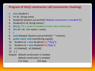 Program of this() constructor call (constructor chaining)
1. class Student {
2. int id; String name;
3. Student() {System.out.println("default constructor is invoked");}
4. Student(int id, String name) {
5. this (); //it is used to invoked current class constructor.
6. this.id = id; this.name = name;
7. }
8. void display() {System.out.println(id+" "+name);}
9. public static void main(String args[]){
10. Student e1 = new Student(111,“Vijay");
11. Student e2 = new Student(222,“Ajay");
12. e1.display(); e2.display();
13. } }
Output: default constructor is invoked
default constructor is invoked
111 Vijay 222 Ajay
 