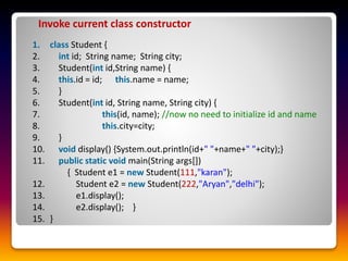 1. class Student {
2. int id; String name; String city;
3. Student(int id,String name) {
4. this.id = id; this.name = name;
5. }
6. Student(int id, String name, String city) {
7. this(id, name); //now no need to initialize id and name
8. this.city=city;
9. }
10. void display() {System.out.println(id+" "+name+" "+city);}
11. public static void main(String args[])
{ Student e1 = new Student(111,"karan");
12. Student e2 = new Student(222,"Aryan","delhi");
13. e1.display();
14. e2.display(); }
15. }
Invoke current class constructor
 