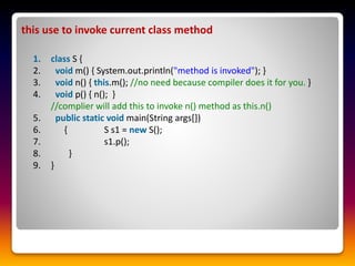 this use to invoke current class method
1. class S {
2. void m() { System.out.println("method is invoked"); }
3. void n() { this.m(); //no need because compiler does it for you. }
4. void p() { n(); }
//complier will add this to invoke n() method as this.n()
5. public static void main(String args[])
6. { S s1 = new S();
7. s1.p();
8. }
9. }
 