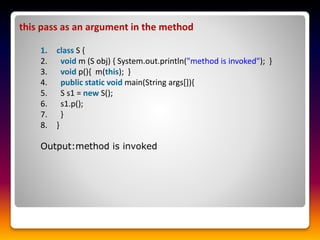 this pass as an argument in the method
1. class S {
2. void m (S obj) { System.out.println("method is invoked"); }
3. void p(){ m(this); }
4. public static void main(String args[]){
5. S s1 = new S();
6. s1.p();
7. }
8. }
Output:method is invoked
 